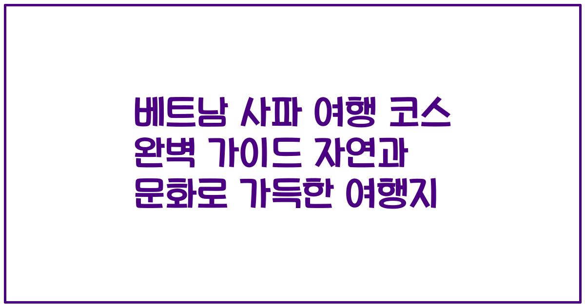 베트남 사파 여행 코스 완벽 가이드 자연과 문화로 가득한 여행지